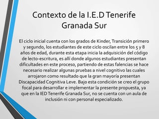 Contexto de la I.E.DTenerife
Granada Sur
El ciclo inicial cuenta con los grados de Kinder,Transición primero
y segundo, los estudiantes de este ciclo oscilan entre los 5 y 8
años de edad, durante esta etapa inicia la adquisición del código
de lecto-escritura, es allí donde algunos estudiantes presentan
dificultades en este proceso, partiendo de estas falencias se hace
necesario realizar algunas pruebas a nivel cognitivo las cuales
arrojaron como resultado que la gran mayoría presentan
Discapacidad Cognitiva Leve. Bajo esta condición se creo el grupo
focal para desarrollar e implementar la presente propuesta, ya
que en la IEDTenerife Granada Sur, no se cuenta con un aula de
inclusión ni con personal especializado.
 