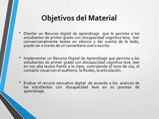 Objetivos del Material
• Diseñar un Recurso digital de aprendizaje que le permita a los
estudiantes de primer grado con discapacidad cognitiva leve, leer
convencionalmente textos en silencio y dar cuenta de lo leído,
puede ser a través de un comentario oral o escrito.
• Implementar un Recurso Digital de Aprendizaje que permita a los
estudiantes de primer grado con discapacidad cognitiva leve, leer
en voz alta textos frente a la clase, controlando el tono de voz, el
contacto visual con el auditorio, la fluidez, la articulación.
• Evaluar el recurso educativo digital de acuerdo a los avances de
los estudiantes con discapacidad leve en su proceso de
aprendizaje.
 