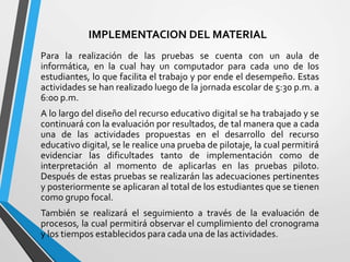IMPLEMENTACION DEL MATERIAL
Para la realización de las pruebas se cuenta con un aula de
informática, en la cual hay un computador para cada uno de los
estudiantes, lo que facilita el trabajo y por ende el desempeño. Estas
actividades se han realizado luego de la jornada escolar de 5:30 p.m. a
6:00 p.m.
A lo largo del diseño del recurso educativo digital se ha trabajado y se
continuará con la evaluación por resultados, de tal manera que a cada
una de las actividades propuestas en el desarrollo del recurso
educativo digital, se le realice una prueba de pilotaje, la cual permitirá
evidenciar las dificultades tanto de implementación como de
interpretación al momento de aplicarlas en las pruebas piloto.
Después de estas pruebas se realizarán las adecuaciones pertinentes
y posteriormente se aplicaran al total de los estudiantes que se tienen
como grupo focal.
También se realizará el seguimiento a través de la evaluación de
procesos, la cual permitirá observar el cumplimiento del cronograma
y los tiempos establecidos para cada una de las actividades.
 