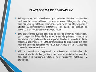 PLATAFORMA DE EDUCAPLAY
• Educaplay es una plataforma que permite diseñar actividades
multimedia como: adivinanzas, crucigramas, diálogos dictados,
ordenar letras y palabras, relacionar, sopa de letras etc, se pueden
utilizar 11 componentes diferentes los cuales se aplican de
acuerdo a las necesidades del grupo focal.
• Esta plataforma cuenta con mas de 10.000 usuarios registrados,
para mayor facilidad de los estudiantes de primera infancia se
encuentra completamente en español también permite instalar
recursos generados en LMS (Plataformas de elearning), de esta
manera permite registrar los resultados tanto de las actividades
como de las evaluaciones.
• Allí el estudiante ingresará a diferentes actividades de
reconocimiento de las grafías y así mismo socializarlas con los
fonemas e ir formando silabas, posteriormente palabras y
oraciones.
 