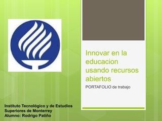 Innovar en la 
educacion 
usando recursos 
abiertos 
PORTAFOLIO de trabajo 
Instituto Tecnológico y de Estudios 
Superiores de Monterrey 
Alumno: Rodrigo Patiño 
 