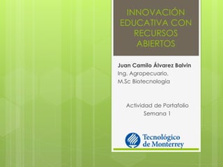 INNOVACIÓN EDUCATIVA CON RECURSOS ABIERTOS 
Juan Camilo Álvarez Balvin 
Ing. Agropecuario, 
M.Sc Biotecnología 
Actividad de Portafolio 
Semana 1  