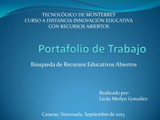Búsqueda de Recursos Educativos Abiertos
Realizado por:
Licda Merlyn González
Caracas, Venezuela, Septiembre de 2013
TECNOLÓGICO DE MONTERREY
CURSO A DISTANCIA INNOVACIÓN EDUCATIVA
CON RECURSOS ABIERTOS
 