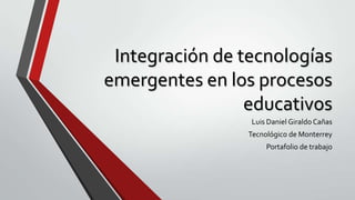 Integración de tecnologías
emergentes en los procesos
educativos
Luis Daniel Giraldo Cañas
Tecnológico de Monterrey
Portafolio de trabajo
 