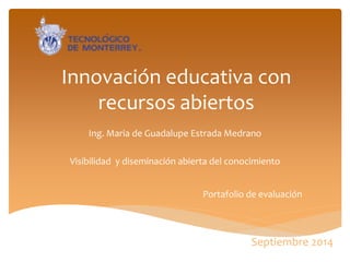Innovación educativa con recursos abiertos 
Ing. Maria de Guadalupe Estrada Medrano 
Visibilidad y diseminación abierta del conocimiento 
Portafolio de evaluación 
Septiembre 2014  