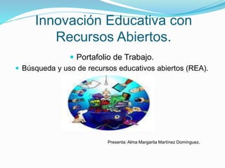 Innovación Educativa con 
Recursos Abiertos. 
 Portafolio de Trabajo. 
 Búsqueda y uso de recursos educativos abiertos (REA). 
Presenta: Alma Margarita Martínez Domínguez. 
 