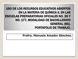 USO DE LOS RECURSOS EDUCATIVOS ABIERTOS 
EN LA MATERIA DE QUÍMICA II, EN LAS 
ESCUELAS PREPARATORIAS OFICIALES NO. 29 Y 
NO. 177, MODALIDAD DE BACHILLERATO 
GENERAL (BG). 
PORTAFOLIO DE TRABAJO. 
Profra. Manuela Amador Sánchez. 
 
