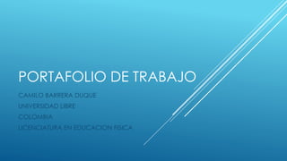 PORTAFOLIO DE TRABAJO 
CAMILO BARRERA DUQUE 
UNIVERSIDAD LIBRE 
COLOMBIA 
LICENCIATURA EN EDUCACION FISICA  