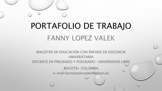 PORTAFOLIO DE TRABAJO 
FANNY LOPEZ VALEK 
MAGISTER EN EDUCACIÓN CON ÉNFASIS EN DOCENCIA 
UNIVERSITARIA 
DOCENTE EN PREGRADO Y POSGRADO- UNIVERSIDAD LIBRE 
BOGOTÀ- COLOMBIA 
e-mail:fannylopezvalek@yahoo.es 
 