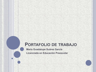 PORTAFOLIO DE TRABAJO 
María Guadalupe Suárez García 
Licenciada en Educación Preescolar 
 