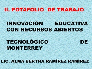 II. POTAFOLIO DE TRABAJO 
INNOVACIÓN EDUCATIVA 
CON RECURSOS ABIERTOS 
TECNOLÓGICO DE 
MONTERREY 
LIC. ALMA BERTHA RAMÍREZ RAMÍREZ 
 