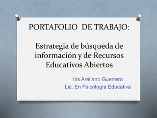 PORTAFOLIO DE TRABAJO: 
Estrategia de búsqueda de 
información y de Recursos 
Educativos Abiertos 
Iris Arellano Guerrero 
Lic. En Psicología Educativa 
 