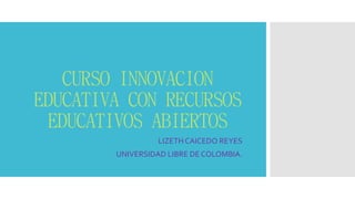 CURSO INNOVACION EDUCATIVA CON RECURSOS EDUCATIVOS ABIERTOS 
LIZETH CAICEDO REYES 
UNIVERSIDAD LIBRE DE COLOMBIA.  