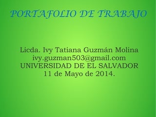 PORTAFOLIO DE TRABAJO
Licda. Ivy Tatiana Guzmán Molina
ivy.guzman503@gmail.com
UNIVERSIDAD DE EL SALVADOR
11 de Mayo de 2014.
 