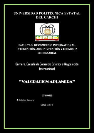 UNIVERSIDAD POLITÉCNICA ESTATAL
          DEL CARCHI




  FACULTAD DE COMERCIO INTERNACIONAL,
 INTEGRACIÓN, ADMINISTRACIÓN Y ECONOMIA
               EMPRESARIAL



Carrera: Escuela de Comercio Exterior y Negociación
                   Internacional


   “VALORACION ADUANERA”


                         ESTUDIANTES:

  Estaban Valencia
                       CURSO: Sexto “B”


                      TULCÁN, Abril 2012
 
