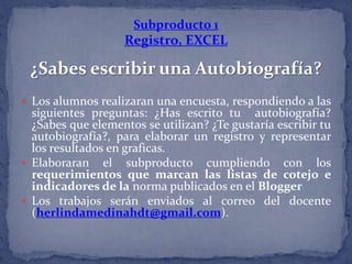 Subproducto 1
Registro, EXCEL
¿Sabes escribir una Autobiografía?
 Los alumnos realizaran una encuesta, respondiendo a las
siguientes preguntas: ¿Has escrito tu autobiografía?
¿Sabes que elementos se utilizan? ¿Te gustaría escribir tu
autobiografía?, para elaborar un registro y representar
los resultados en graficas.
 Elaboraran el subproducto cumpliendo con los
requerimientos que marcan las listas de cotejo e
indicadores de la norma publicados en el Blogger
 Los trabajos serán enviados al correo del docente
(herlindamedinahdt@gmail.com).
 