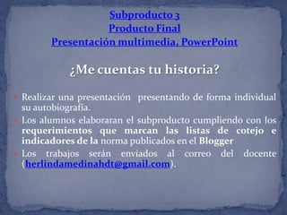 Subproducto 3
Producto Final
Presentación multimedia, PowerPoint
¿Me cuentas tu historia?
 Realizar una presentación presentando de forma individual
su autobiografía.
 Los alumnos elaboraran el subproducto cumpliendo con los
requerimientos que marcan las listas de cotejo e
indicadores de la norma publicados en el Blogger
 Los trabajos serán enviados al correo del docente
(herlindamedinahdt@gmail.com).
 