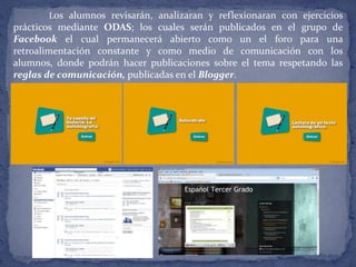 Los alumnos revisarán, analizaran y reflexionaran con ejercicios
prácticos mediante ODAS; los cuales serán publicados en el grupo de
Facebook el cual permanecerá abierto como un el foro para una
retroalimentación constante y como medio de comunicación con los
alumnos, donde podrán hacer publicaciones sobre el tema respetando las
reglas de comunicación, publicadas en el Blogger.
 