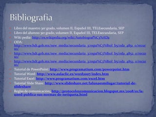  Libro del maestro 3er grado, volumen II, Español III, TELEsecundaria, SEP
 Libro del alumno 3er grado, volumen II, Español III, TELEsecundaria, SEP
 Wiki pedía: http://es.wikipedia.org/wiki/Autobiograf%C3%ADa
 ODA:
http://www.hdt.gob.mx/new_media/secundaria_3/espa%C3%B1ol_b5/oda_4851_0/recur
so/
 http://www.hdt.gob.mx/new_media/secundaria_3/espa%C3%B1ol_b5/oda_4852_0/recur
so/
 http://www.hdt.gob.mx/new_media/secundaria_3/espa%C3%B1ol_b5/oda_4853_0/recur
so/
 Tutorial de PowerPoint: http://www.programatium.com/powerpoint.htm
 Tutorial Word: http://www.aulaclic.es/word2007/index.htm
 Tutorial Excel: http://www.programatium.com/excel.htm
 Tutorial Slide Share: http://www.slideshare.net/lalunaesmilugar/tutorial-de-
slideshare
 Reglas de comunicación: http://protocoloycomunicacion.blogspot.mx/2008/01/la-
uned-publica-sus-normas-de-netiqueta.html
 