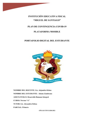 INSTITUCIÓN EDUCATIVA FISCAL
“MIGUEL DE SANTIAGO”
PLAN DE CONTINGENCIA COVID-19
PLATAFORMA MOODLE
PORTAFOLIO DIGITAL DEL ESTUDIANTE
	
	
	
	
	
	
	
	
	
	
	
	
NOMBRE DEL DOCENTE: Lic. Alejandra Ochoa
NOMBRE DEL ESTUDIANTE: Ahome Zambrano
ASIGNATURA/S: Desarrollo Humano Integral
CURSO: Noveno “A”
TUTOR: Lic. Alexandra Ochoa
PARCIAL: Primero
AÑO LECTIVO 2020-2021
	
																																																																																																																																													
																																																																																																																																																																																																										
																																																																																																																																																																																																		
 