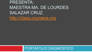PRESENTA:
MAESTRA MA. DE LOURDES
SALAZAR CRUZ.
http://class.coursera.org
PORTAFOLIO DIAGNOSTICO
 