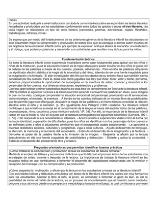 Rimas. 
En una actividad realizada a nivel institucional con toda la comunidad educativa se expondrán los textos literarios recopilados y producidos por los estudiantes conformando entre todos los grados y sedes el tren literario. (en cada vagón se relacionara un tipo de texto literario (canciones, poemas, adivinanzas, coplas, Retahilas, trabalenguas, refranes, rimas) 
Se espera que por medio del fortalecimiento de los anteriores géneros de la literatura infantil los estudiantes no solo desarrollen mejor la comprensión y producción de textos sino que se persigue a demás cubrir muchos de los objetivos de la educación infantil como, por ejemplo, la expresión oral que abarca la elocución, el vocabulario y el diálogo, que podemos potenciar y desarrollar con actividades que resultan muy lúdicas para los niños. 
Fundamentación teórica 
Se toma la literatura infantil como experiencia inspiradora como base fundamental para aplicar con los niños y niñas de la institución, pues la educación infantil, es la mejor etapa para poder inculcar en los niños el gusto por la belleza de las palabras a través de los cuentos, poesías, adivinanzas…Para el niño las palabras adquieren un significado afectivo debido a la magia de la sonoridad y del ritmo, además de ser una fuente inagotable para la imaginación y la fantasía. El afán investigador del niño por los objetos de su entorno hace que también sienta curiosidad por los cuentos. Para él, estos son como juguetes que hay que mirar, tocar, abrir y cerrar, por tanto, debemos proporcionarles la oportunidad de sumergirse en la aventura de saber, conocer y descubrir a los personajes de los cuentos, sus diversas situaciones, experiencias y problemas. 
Cervera, gran teórico y primer catedrático español es esta área de conocimiento en Teoría de la literatura infantil, (1991) enfatiza lo siguiente: Gracias a la literatura el niño aprende a convertir las palabras en ideas, pues imagina lo que no ha visto, consigue comprender la situación emocional del personaje provocando en él sensaciones como el peligro, el misterio, la aventura… A través de los cuentos disfrutan de un mundo lleno de posibilidades que les permite jugar con el lenguaje, descubrir la magia de las palabras y al mismo tiempo consolidar la relación afectiva entre el niño y el narrador. (p. 35). Igualmente Ana Pellegrín (1991) sostiene: “La literatura infantil contribuye a que el niño se sumerja en el conocimiento de la lengua a través del espíritu lúdico de las palabras, onomatopeyas, ritmo, cacofonía, prosa rítmica y eufonía.” (P. 34). Por ello, la importancia de la literatura infantil radica en que al iniciar al niño en el gusto por la literatura conseguimos los siguientes beneficios: (Cervera, 1991, p. 55) - Dar respuesta a sus necesidades e intereses. - Acerca al niño a experiencias vitales como la lucha por la propia identidad, superación de dificultades, pues los niños se identifican con los personajes de los cuentos y se enfrentan junto a ellos a situaciones conflictivas que el protagonista acaba solucionando. - Le aproxima a diversas realidades sociales, culturales y geográficas, viaja a otras culturas. - Ayuda al desarrollo del lenguaje, la atención, la memoria y el aumento del vocabulario. - Estimula el desarrollo de la imaginación y la fantasía. - Devuelve el poder de la palabra frente a la invasión de la imagen. - Despierta la afición por la lectura descubriendo en ella una fuente inagotable de posibilidades y distracción. - Divierte y activa la curiosidad. - Estimula el desarrollo del pensamiento libre y creativo. 
Preguntas orientadoras que permitan identificar buenas prácticas 
¿Cómo fortalecer la comprensión y producción textual es estudiantes de básica primaria? 
Mediante el empleo de talleres y secuencias didácticas que fortalezcan el proceso lector de los estudiantes con estrategias de antes, durante y después de la lectura. La importancia de trabajar la literatura infantil en las escuelas radica en que contribuimos a fomentar el desarrollo de capacidades relacionadas con la emisión y recepción del mensaje, con su comprensión y su producción. 
¿Cómo despertar la motivación y afición por la lectura en los estudiantes a través de la literatura infantil? 
Con actividades lúdicas y didácticas articuladas con textos de la literatura infantil, los cuales son muy llamativos para los estudiantes. Acercar el libro al niño, al joven, es comenzar a fomentar el gozo de leer, es dar la posibilidad de iniciar el hábito de la lectura, es un proceso de encantamiento que el maestro como mediador propone a sus alumnos desde una perspectiva metodológica basada en el juego, lo cual contribuye a promover  