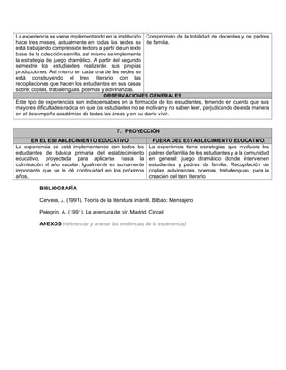 La experiencia se viene implementando en la institución hace tres meses, actualmente en todas las sedes se está trabajando comprensión lectora a partir de un texto base de la colección semilla, así mismo se implementa la estrategia de juego dramático. A partir del segundo semestre los estudiantes realizarán sus propias producciones. Así mismo en cada una de las sedes se está construyendo el tren literario con las recopilaciones que hacen los estudiantes en sus casas sobre; coplas, trabalenguas, poemas y adivinanzas. 
Compromiso de la totalidad de docentes y de padres de familia. OBSERVACIONES GENERALES 
Este tipo de experiencias son indispensables en la formación de los estudiantes, teniendo en cuenta que sus mayores dificultades radica en que los estudiantes no se motivan y no saben leer, perjudicando de esta manera en el desempeño académico de todas las áreas y en su diario vivir. 
7. PROYECCIÓN EN EL ESTABLECIMIENTO EDUCATIVO FUERA DEL ESTABLECIMIENTO EDUCATIVO. 
La experiencia se está implementando con todos los estudiantes de básica primaria del establecimiento educativo, proyectada para aplicarse hasta la culminación el año escolar. Igualmente es sumamente importante que se le dé continuidad en los próximos años. 
La experiencia tiene estrategias que involucra los padres de familia de los estudiantes y a la comunidad en general: juego dramático donde intervienen estudiantes y padres de familia. Recopilación de coplas, adivinanzas, poemas, trabalenguas, para la creación del tren literario. 
BIBLIOGRAFÍA 
Cervera, J. (1991). Teoría de la literatura infantil. Bilbao: Mensajero 
Pelegrín, A. (1991). La aventura de oír. Madrid. Cincel 
ANEXOS (referenciar y anexar las evidencias de la experiencia) 
 