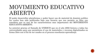 El poder desarrollar plataformas y poder hacer uso de material de dominio publico 
los cuales han sido publicados bajo una licencia que nos permite su libre uso 
considero que es una de las características mas importantes del MOVIMIENTO 
EDUCATIVO ABIERTO. 
Lo anterior gracias al llamado de UNESCO que en el año 2002 hiciera a todas las 
universidades para que permitiera el uso de materiales y recursos digitalizados en 
forma libre con el fin de ser usados en el proceso enseñanza-aprendizaje. 
 