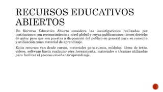 Un Recurso Educativo Abierto considera las investigaciones realizadas por 
instituciones con reconocimiento a nivel global y cuyas publicaciones tienen derecho 
de autor pero que son puestas a disposición del publico en general para su consulta 
y utilización como material de aprendizaje. 
Estos recursos van desde cursos, materiales para cursos, módulos, libros de texto, 
vídeos, software hasta cualquier otra herramienta, materiales o técnicas utilizadas 
para facilitar el proceso enseñanza-aprendizaje. 
 