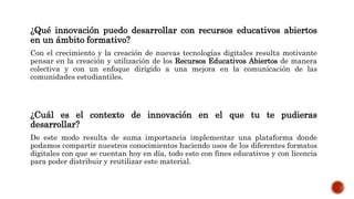 ¿Qué innovación puedo desarrollar con recursos educativos abiertos 
en un ámbito formativo? 
Con el crecimiento y la creación de nuevas tecnologías digitales resulta motivante 
pensar en la creación y utilización de los Recursos Educativos Abiertos de manera 
colectiva y con un enfoque dirigido a una mejora en la comunicación de las 
comunidades estudiantiles. 
¿Cuál es el contexto de innovación en el que tu te pudieras 
desarrollar? 
De este modo resulta de suma importancia implementar una plataforma donde 
podamos compartir nuestros conocimientos haciendo usos de los diferentes formatos 
digitales con que se cuentan hoy en día, todo esto con fines educativos y con licencia 
para poder distribuir y reutilizar este material. 
