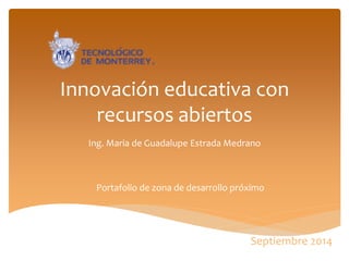 Innovación educativa con recursos abiertos 
Ing. Maria de Guadalupe Estrada Medrano 
Portafolio de zona de desarrollo próximo 
Septiembre 2014  