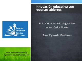 www.moodleecuador.org ingeniero_novoa@yahoo.com 
Práctica1. Portafolio diagnóstico. 
Autor. Carlos Novoa 
Tecnológico de Monterrey 
Innovación educativa con recursos abiertos  