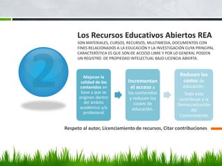 Los Recursos Educativos Abiertos REA SON MATERIALES, CURSOS, RECURSOS, MULTIMEDIA, DOCUMENTOS CON FINES RELACIONADOS A LA EDUCACIÓN Y LA INVESTIGACIÓN CUYA PRINCIPAL CARACTERÍSTICA ES QUE SON DE ACCESO LIBRE Y POR LO GENERAL POSEEN UN REGISTRO DE PROPIEDAD INTELECTUAL BAJO LICENCIA ABIERTA. 
Respeto al autor, Licenciamiento de recursos, Citar contribuciones 
Mejoran la calidad de los contenidos en base a que se originan dentro del ámbito académico y/o profesional 
Incrementan el acceso a los contenidos y reducen los costes de educación. 
Reducen los costos de educación. 
Todo esto contribuye a la Democratización del Conocimiento  