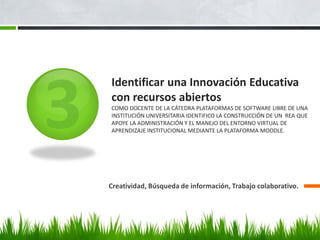 Creatividad, Búsqueda de información, Trabajo colaborativo. 
Identificar una Innovación Educativa con recursos abiertos COMO DOCENTE DE LA CÁTEDRA PLATAFORMAS DE SOFTWARE LIBRE DE UNA INSTITUCIÓN UNIVERSITARIA IDENTIFICO LA CONSTRUCCIÓN DE UN REA QUE APOYE LA ADMINISTRACIÓN Y EL MANEJO DEL ENTORNO VIRTUAL DE APRENDIZAJE INSTITUCIONAL MEDIANTE LA PLATAFORMA MOODLE.  