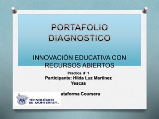 INNOVACIÓN EDUCATIVA CON 
RECURSOS ABIERTOS 
Practica # 1 
Participante: Hilda Luz Martínez 
Yescas 
Plataforma Coursera 
 