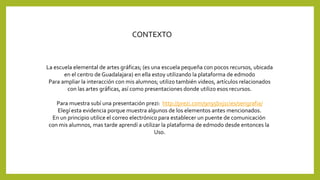 CONTEXTO 
La escuela elemental de artes gráficas; (es una escuela pequeña con pocos recursos, ubicada 
en el centro de Guadalajara) en ella estoy utilizando la plataforma de edmodo 
Para ampliar la interacción con mis alumnos; utilizo también videos, artículos relacionados 
con las artes gráficas, así como presentaciones donde utilizo esos recursos. 
Para muestra subí una presentación prezi: http://prezi.com/9n95bxj1cies/serigrafia/ 
Elegí esta evidencia porque muestra algunos de los elementos antes mencionados. 
En un principio utilice el correo electrónico para establecer un puente de comunicación 
con mis alumnos, mas tarde aprendí a utilizar la plataforma de edmodo desde entonces la 
Uso. 
 