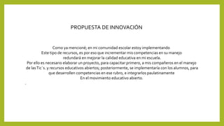 Como ya mencioné; en mi comunidad escolar estoy implementando 
Este tipo de recursos, es por eso que incrementar mis competencias en su manejo 
redundará en mejorar la calidad educativa en mi escuela. 
Por ello es necesario elaborar un proyecto, para capacitar primero, a mis compañeros en el manejo 
de las Tic´s. y recursos educativos abiertos; posteriormente, se implementaría con los alumnos, para 
que desarrollen competencias en ese rubro, e integrarlos paulatinamente 
En el movimiento educativo abierto. 
. 
PROPUESTA DE INNOVACIÓN 
 