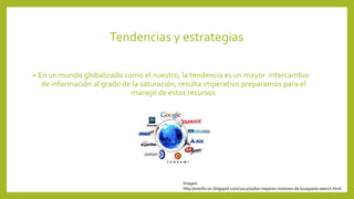Tendencias y estrategias 
• En un mundo globalizado como el nuestro, la tendencia es un mayor intercambio 
de información al grado de la saturación, resulta imperativo prepararnos para el 
manejo de estos recursos 
Imagen: 
http://sisinfo-sri.blogspot.com/2011/10/los-mejores-motores-de-busqueda-search.html 
