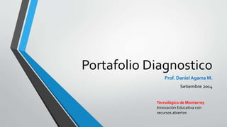 Portafolio Diagnostico 
Prof. Daniel Agama M. 
Setiembre 2014 
Tecnológico de Monterrey 
Innovación Educativa con 
recursos abiertos 
 
