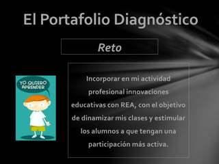 El Portafolio Diagnóstico 
Reto 
Incorporar en mi actividad 
profesional innovaciones 
educativas con REA, con el objetivo 
de dinamizar mis clases y estimular 
los alumnos a que tengan una 
participación más activa. 
 