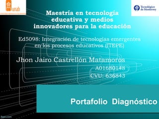 Portafolio Diagnóstico
Maestría en tecnología
educativa y medios
innovadores para la educación
Ed5098: Integración de tecnologías emergentes
en los procesos educativos (ITEPE)
Jhon Jairo Castrellón Matamoros
A01680148
CVU: 636843
 