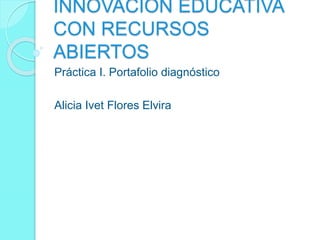 INNOVACIÓN EDUCATIVA 
CON RECURSOS 
ABIERTOS 
Práctica I. Portafolio diagnóstico 
Alicia Ivet Flores Elvira 
 