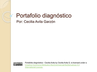 Portafolio diagnóstico 
Por: Cecilia Avila Garzón 
Portafolio diagnóstico - Cecilia Avila by Cecilia Avila G. is licensed under a 
Creative Commons Attribution-NonCommercial-NoDerivatives 4.0 
International License. 
 