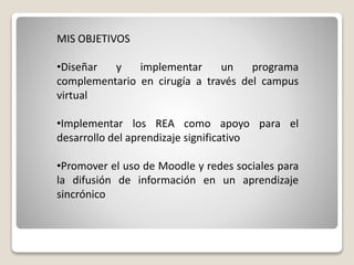 MIS OBJETIVOS 
•Diseñar y implementar un programa 
complementario en cirugía a través del campus 
virtual 
•Implementar los REA como apoyo para el 
desarrollo del aprendizaje significativo 
•Promover el uso de Moodle y redes sociales para 
la difusión de información en un aprendizaje 
sincrónico 
 