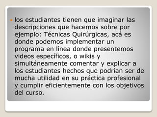  los estudiantes tienen que imaginar las 
descripciones que hacemos sobre por 
ejemplo: Técnicas Quirúrgicas, acá es 
donde podemos implementar un 
programa en línea donde presentemos 
videos específicos, o wikis y 
simultáneamente comentar y explicar a 
los estudiantes hechos que podrían ser de 
mucha utilidad en su práctica profesional 
y cumplir eficientemente con los objetivos 
del curso. 
