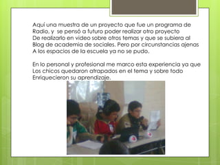 Aquí una muestra de un proyecto que fue un programa de
Radio, y se pensó a futuro poder realizar otro proyecto
De realizarlo en video sobre otros temas y que se subiera al
Blog de academia de sociales. Pero por circunstancias ajenas
A los espacios de la escuela ya no se pudo.
En lo personal y profesional me marco esta experiencia ya que
Los chicos quedaron atrapados en el tema y sobre todo
Enriquecieron su aprendizaje.

 
