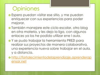 Opiniones
 Espero

puedan visitar ese sitio, y me puedan
enriquecer con sus experiencias para poder
mejorar.
 También manejare este ciclo escolar, otro blog
en otra materia, y les dejo la liga, con algunos
enlaces ya los he podido utilizar ene l aula.
 Y se pudo trabajar la herramienta PREZI para
realizar sus proyectos de manera colaborativa,
una experiencia nueva sobre trabajar en el aula,
y a distancia.
 http://fortalecimientodelaprendizaje.aprenderap
ensar.net

 