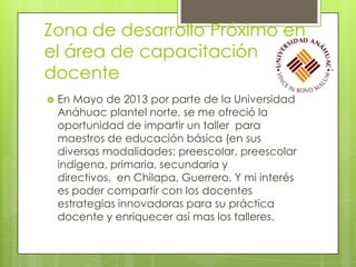 Zona de desarrollo Próximo en
el área de capacitación
docente


En Mayo de 2013 por parte de la Universidad
Anáhuac plantel norte, se me ofreció la
oportunidad de impartir un taller para
maestros de educación básica (en sus
diversas modalidades: preescolar, preescolar
indígena, primaria, secundaria y
directivos, en Chilapa, Guerrero. Y mi interés
es poder compartir con los docentes
estrategias innovadoras para su práctica
docente y enriquecer así mas los talleres.

 