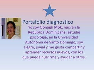 Portafolio diagnostico
Yo soy Oonagh Mok, nací en la
Republica Dominicana, estudie
psicología, en la Universidad
Autónoma de Santo Domingo, soy
alegre, jovial y me gusta compartir y
aprender recursos nuevos, con los
que pueda nutrirme y ayudar a otros.
 