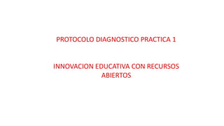 PROTOCOLO DIAGNOSTICO PRACTICA 1 
INNOVACION EDUCATIVA CON RECURSOS 
ABIERTOS 
 